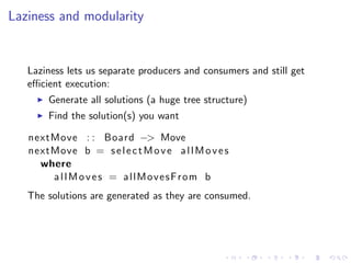 Laziness and modularity


   Laziness lets us separate producers and consumers and still get
   eﬃcient execution:
       Generate all solutions (a huge tree structure)
       Find the solution(s) you want

   nextMove : : Board −> Move
   nextMove b = s e l e c t M o v e a l l M o v e s
     where
       allMoves = allMovesFrom b
   The solutions are generated as they are consumed.
 