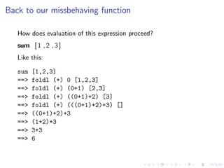 Back to our missbehaving function

   How does evaluation of this expression proceed?
   sum [ 1 , 2 , 3 ]
   Like this:

   sum   [1,2,3]
   ==>   foldl (+) 0 [1,2,3]
   ==>   foldl (+) (0+1) [2,3]
   ==>   foldl (+) ((0+1)+2) [3]
   ==>   foldl (+) (((0+1)+2)+3) []
   ==>   ((0+1)+2)+3
   ==>   (1+2)+3
   ==>   3+3
   ==>   6
 