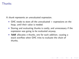 Thunks



  A thunk represents an unevaluated expression.
      GHC needs to store all the unevaluated + expressions on the
      heap, until their value is needed.
      Storing and evaluating thunks is costly, and unnecessary if the
      expression was going to be evaluated anyway.
      foldl allocates n thunks, one for each addition, causing a
      stack overﬂow when GHC tries to evaluate the chain of
      thunks.
 