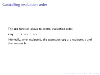 Controlling evaluation order




   The seq function allows to control evaluation order.
   seq : : a −> b −> b
   Informally, when evaluated, the expression seq a b evaluates a and
   then returns b.
 