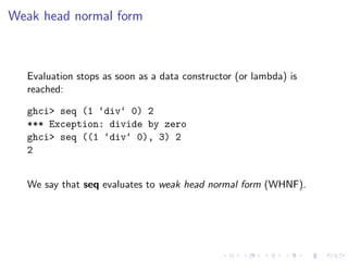 Weak head normal form



  Evaluation stops as soon as a data constructor (or lambda) is
  reached:

  ghci> seq (1 ‘div‘ 0) 2
  *** Exception: divide by zero
  ghci> seq ((1 ‘div‘ 0), 3) 2
  2


  We say that seq evaluates to weak head normal form (WHNF).
 