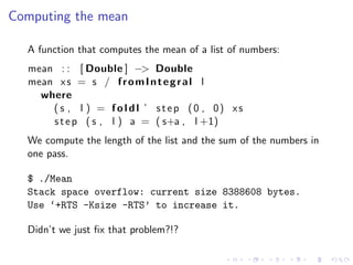 Computing the mean

  A function that computes the mean of a list of numbers:
  mean : : [ Double ] −> Double
  mean x s = s / f r o m I n t e g r a l l
    where
      ( s , l ) = f o l d l ’ s t e p (0 , 0) xs
      s t e p ( s , l ) a = ( s+a , l +1)
  We compute the length of the list and the sum of the numbers in
  one pass.

  $ ./Mean
  Stack space overflow: current size 8388608 bytes.
  Use ‘+RTS -Ksize -RTS’ to increase it.

  Didn’t we just ﬁx that problem?!?
 