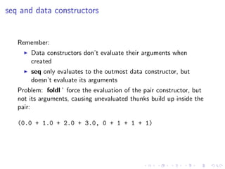 seq and data constructors


   Remember:
       Data constructors don’t evaluate their arguments when
       created
       seq only evaluates to the outmost data constructor, but
       doesn’t evaluate its arguments
   Problem: foldl ’ force the evaluation of the pair constructor, but
   not its arguments, causing unevaluated thunks build up inside the
   pair:

   (0.0 + 1.0 + 2.0 + 3.0, 0 + 1 + 1 + 1)
 