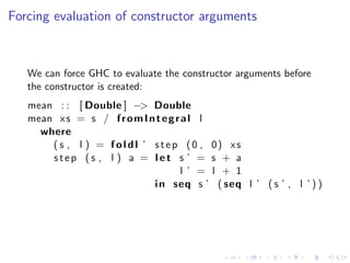 Forcing evaluation of constructor arguments



   We can force GHC to evaluate the constructor arguments before
   the constructor is created:
   mean : : [ Double ] −> Double
   mean x s = s / f r o m I n t e g r a l l
     where
       ( s , l ) = f o l d l ’ s t e p (0 , 0) xs
       step (s , l ) a = let s ’ = s + a
                                      l ’ = l + 1
                               i n seq s ’ ( seq l ’ ( s ’ , l ’ ) )
 