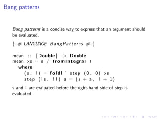 Bang patterns


   Bang patterns is a concise way to express that an argument should
   be evaluated.
   {−# LANGUAGE B a n g P a t t e r n s #−}

   mean : : [ Double ] −> Double
   mean x s = s / f r o m I n t e g r a l l
     where
       ( s , l ) = f o l d l ’ s t e p (0 , 0) xs
       s t e p ( ! s , ! l ) a = ( s + a , l + 1)
   s and l are evaluated before the right-hand side of step is
   evaluated.
 