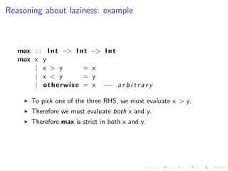 Reasoning about laziness: example



   max : : I n t −> I n t   −> I n t
   max x y
       | x > y         =    x
       | x < y         =    y
       | otherwise =        x   −− a r b i t r a r y

       To pick one of the three RHS, we must evaluate x > y.
       Therefore we must evaluate both x and y.
       Therefore max is strict in both x and y.
 