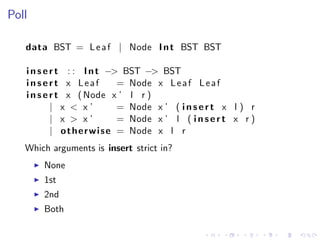 Poll

   data BST = L e a f | Node I n t BST BST

   i n s e r t : : I n t −> BST −> BST
   insert x Leaf               = Node x L e a f L e a f
   i n s e r t x ( Node x ’ l r )
           | x < x’            = Node x ’ ( i n s e r t x l ) r
           | x > x’            = Node x ’ l ( i n s e r t x r )
           | o t h e r w i s e = Node x l r
   Which arguments is insert strict in?
       None
       1st
       2nd
       Both
 