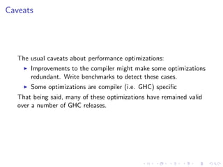 Caveats




   The usual caveats about performance optimizations:
       Improvements to the compiler might make some optimizations
       redundant. Write benchmarks to detect these cases.
       Some optimizations are compiler (i.e. GHC) speciﬁc
   That being said, many of these optimizations have remained valid
   over a number of GHC releases.
 