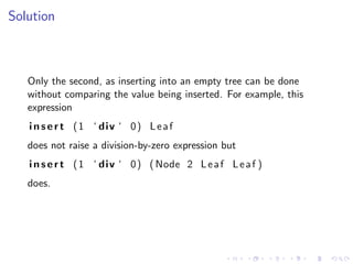 Solution



   Only the second, as inserting into an empty tree can be done
   without comparing the value being inserted. For example, this
   expression
   i n s e r t ( 1 ‘ div ‘ 0 ) L e a f
   does not raise a division-by-zero expression but
   i n s e r t ( 1 ‘ div ‘ 0 ) ( Node 2 L e a f L e a f )
   does.
 