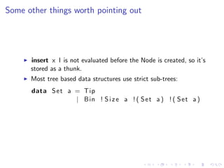 Some other things worth pointing out




      insert x l is not evaluated before the Node is created, so it’s
      stored as a thunk.
      Most tree based data structures use strict sub-trees:
      data S e t a = Tip
                   | Bin ! S i z e a ! ( S e t a ) ! ( S e t a )
 
