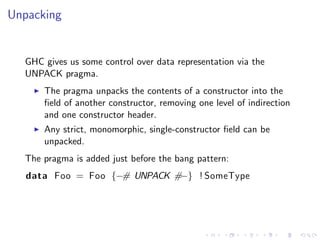 Unpacking


  GHC gives us some control over data representation via the
  UNPACK pragma.
      The pragma unpacks the contents of a constructor into the
      ﬁeld of another constructor, removing one level of indirection
      and one constructor header.
      Any strict, monomorphic, single-constructor ﬁeld can be
      unpacked.
  The pragma is added just before the bang pattern:
   data Foo = Foo {−# UNPACK #−} ! SomeType
 