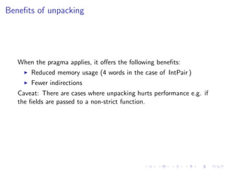 Beneﬁts of unpacking




   When the pragma applies, it oﬀers the following beneﬁts:
       Reduced memory usage (4 words in the case of IntPair )
       Fewer indirections
   Caveat: There are cases where unpacking hurts performance e.g. if
   the ﬁelds are passed to a non-strict function.
 