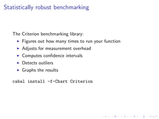 Statistically robust benchmarking



   The Criterion benchmarking library:
       Figures out how many times to run your function
       Adjusts for measurement overhead
       Computes conﬁdence intervals
       Detects outliers
       Graphs the results

   cabal install -f-Chart Criterion
 