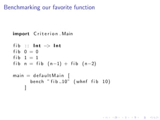 Benchmarking our favorite function



   import C r i t e r i o n . Main

   f i b : : I n t −> I n t
   fib 0 = 0
   fib 1 = 1
   f i b n = f i b ( n−1) + f i b ( n−2)

   main = d e f a u l t M a i n [
         bench ” f i b 10 ” ( whnf f i b 1 0 )
       ]
 