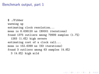 Benchmark output, part 1


   $ ./Fibber
   warming up
   estimating clock resolution...
   mean is 8.638120 us (80001 iterations)
   found 1375 outliers among 79999 samples (1.7%)
     1283 (1.6%) high severe
   estimating cost of a clock call...
   mean is 152.6399 ns (63 iterations)
   found 3 outliers among 63 samples (4.8%)
     3 (4.8%) high mild
 