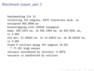 Benchmark output, part 2


   benchmarking fib 10
   collecting 100 samples, 9475 iterations each, in
   estimated 863.8696 ms
   bootstrapping with 100000 resamples
   mean: 925.4310 ns, lb 922.1965 ns, ub 930.9341 ns,
   ci 0.950
   std dev: 21.06324 ns, lb 14.54610 ns, ub 35.05525 ns,
   ci 0.950
   found 8 outliers among 100 samples (8.0%)
     7 (7.0%) high severe
   variance introduced by outliers: 0.997%
   variance is unaffected by outliers
 