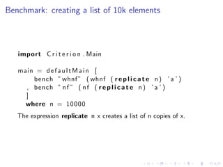Benchmark: creating a list of 10k elements



   import C r i t e r i o n . Main

   main = d e f a u l t M a i n [
       bench ” whnf ” ( whnf ( r e p l i c a t e n ) ’ a ’ )
     , bench ” n f ” ( n f ( r e p l i c a t e n ) ’ a ’ )
     ]
     where n = 10000
   The expression replicate n x creates a list of n copies of x.
 