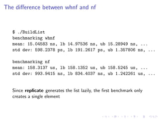 The diﬀerence between whnf and nf


   $ ./BuildList
   benchmarking whnf
   mean: 15.04583 ns, lb 14.97536 ns, ub 15.28949 ns, ...
   std dev: 598.2378 ps, lb 191.2617 ps, ub 1.357806 ns, ...

   benchmarking nf
   mean: 158.3137 us, lb 158.1352 us, ub 158.5245 us, ...
   std dev: 993.9415 ns, lb 834.4037 ns, ub 1.242261 us, ...


   Since replicate generates the list lazily, the ﬁrst benchmark only
   creates a single element
 