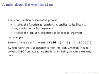 A note about the whnf function


   The whnf function is somewhat peculiar:
        It takes the function to benchmark, applied to its ﬁrst n-1
        arguments, as its ﬁrst argument
        It takes the last, nth, argument as its second argument
   For example:
   bench ” p r o d u c t ” ( whnf ( f o l d l ( ∗ ) 1 ) [ 1 . . 1 0 0 0 0 ] )
   By separating the last arguments from the rest, Criterion tries to
   prevent GHC from evaluating the function being benchmarked only
   once.
 