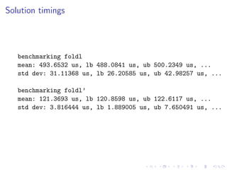 Solution timings




   benchmarking foldl
   mean: 493.6532 us, lb 488.0841 us, ub 500.2349 us, ...
   std dev: 31.11368 us, lb 26.20585 us, ub 42.98257 us, ...

   benchmarking foldl’
   mean: 121.3693 us, lb 120.8598 us, ub 122.6117 us, ...
   std dev: 3.816444 us, lb 1.889005 us, ub 7.650491 us, ...
 