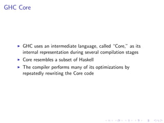 GHC Core




     GHC uses an intermediate language, called “Core,” as its
     internal representation during several compilation stages
     Core resembles a subset of Haskell
     The compiler performs many of its optimizations by
     repeatedly rewriting the Core code
 