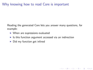 Why knowing how to read Core is important




   Reading the generated Core lets you answer many questions, for
   example:
       When are expressions evaluated
       Is this function argument accessed via an indirection
       Did my function get inlined
 
