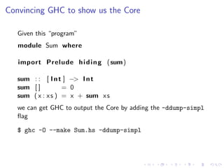 Convincing GHC to show us the Core

   Given this “program”
   module Sum where

   import Prelude h i d i n g (sum)

   sum : : [ I n t ] −> I n t
   sum [ ]         = 0
   sum ( x : x s ) = x + sum x s
   we can get GHC to output the Core by adding the -ddump-simpl
   ﬂag

   $ ghc -O --make Sum.hs -ddump-simpl
 