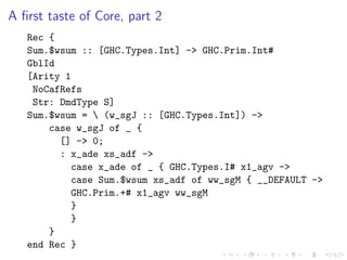 A ﬁrst taste of Core, part 2
   Rec {
   Sum.$wsum :: [GHC.Types.Int] -> GHC.Prim.Int#
   GblId
   [Arity 1
    NoCafRefs
    Str: DmdType S]
   Sum.$wsum =  (w_sgJ :: [GHC.Types.Int]) ->
       case w_sgJ of _ {
         [] -> 0;
         : x_ade xs_adf ->
           case x_ade of _ { GHC.Types.I# x1_agv ->
           case Sum.$wsum xs_adf of ww_sgM { __DEFAULT ->
           GHC.Prim.+# x1_agv ww_sgM
           }
           }
       }
   end Rec }
 