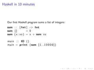 Haskell in 10 minutes



   Our ﬁrst Haskell program sums a list of integers:
   sum : : [ I n t ] −> I n t
   sum [ ]         = 0
   sum ( x : x s ) = x + sum x s

   main : : IO ( )
   main = p r i n t (sum [ 1 . . 1 0 0 0 0 ] )
 