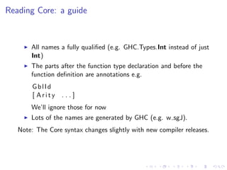 Reading Core: a guide



       All names a fully qualiﬁed (e.g. GHC.Types.Int instead of just
       Int)
       The parts after the function type declaration and before the
       function deﬁnition are annotations e.g.
        GblId
        [ Arity   ...]
       We’ll ignore those for now
       Lots of the names are generated by GHC (e.g. w sgJ).
   Note: The Core syntax changes slightly with new compiler releases.
 