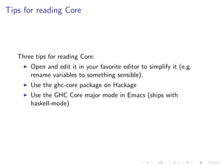 Tips for reading Core




   Three tips for reading Core:
       Open and edit it in your favorite editor to simplify it (e.g.
       rename variables to something sensible).
       Use the ghc-core package on Hackage
       Use the GHC Core major mode in Emacs (ships with
       haskell-mode)
 