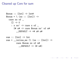 Cleaned up Core for sum


   $wsum :: [Int] -> Int#
   $wsum =  (xs :: [Int]) ->
     case xs of _
       [] -> 0
       : x xs’ -> case x of _
         I# x# -> case $wsum xs’ of n#
           __DEFAULT -> +# x# n#

   sum :: [Int] -> Int
   sum = __inline_me ( (xs :: [Int]) ->
           case $wsum xs of n#
             __DEFAULT -> I# n#)
 