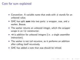 Core for sum explained


      Convention: A variable name that ends with # stands for an
      unboxed value.
      GHC has split sum into two parts: a wrapper, sum, and a
      worker, $wsum.
      The worker returns an unboxed integer, which the wrapper
      wraps in an I# constructor.
      +# is addition for unboxed integers (i.e. a single assembler
      instruction).
      The worker is not tail recursive, as it performs an addition
      after calling itself recursively.
      GHC has added a note that sum should be inlined.
 
