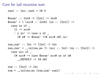Core for tail recursive sum
   sum1 :: Int; sum1 = I# 0

   $wsum’ :: Int# -> [Int] -> Int#
   $wsum’ =  (acc# :: Int#) (xs :: [Int]) ->
     case xs of _
       [] -> acc#
       : x xs’ -> case x of _
         I# x# -> $wsum’ (+# acc# x#) xs’

   sum_sum’ :: Int -> [Int] -> Int
   sum_sum’ = __inline_me ( (acc :: Int) (xs :: [Int]) ->
     case acc of _
       I# acc# -> case $wsum’ acc# xs of n#
         __DEFAULT -> I# n#)

   sum :: [Int] -> Int
   sum = __inline_me (sum_sum’ sum1)
 