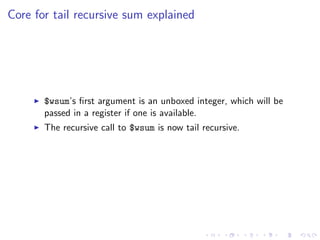 Core for tail recursive sum explained




       $wsum’s ﬁrst argument is an unboxed integer, which will be
       passed in a register if one is available.
       The recursive call to $wsum is now tail recursive.
 