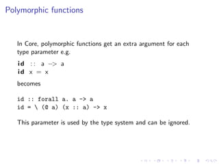 Polymorphic functions


   In Core, polymorphic functions get an extra argument for each
   type parameter e.g.
   i d : : a −> a
   id x = x
   becomes

   id :: forall a. a -> a
   id =  (@ a) (x :: a) -> x

   This parameter is used by the type system and can be ignored.
 