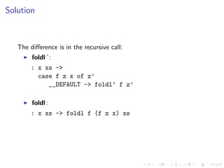Solution



   The diﬀerence is in the recursive call:
        foldl ’:
       : x xs ->
         case f z x of z’
            __DEFAULT -> foldl’ f z’

        foldl :
       : x xs -> foldl f (f z x) xs
 