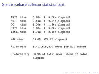 Simple garbage collector statistics cont.


     INIT    time   0.00s   (   0.00s   elapsed)
     MUT     time   0.54s   (   0.54s   elapsed)
     GC      time   1.20s   (   1.56s   elapsed)
     EXIT    time   0.00s   (   0.00s   elapsed)
     Total   time   1.74s   (   2.10s   elapsed)

     %GC time       69.0%   (74.1% elapsed)

     Alloc rate     1,417,605,200 bytes per MUT second

     Productivity   30.9% of total user, 25.6% of total
                    elapsed
 