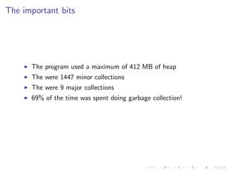The important bits




      The program used a maximum of 412 MB of heap
      The were 1447 minor collections
      The were 9 major collections
      69% of the time was spent doing garbage collection!
 