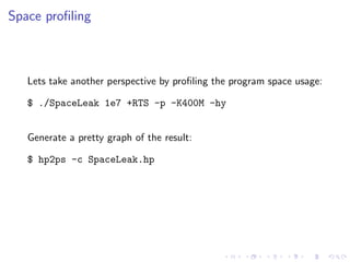 Space proﬁling



   Lets take another perspective by proﬁling the program space usage:

   $ ./SpaceLeak 1e7 +RTS -p -K400M -hy


   Generate a pretty graph of the result:

   $ hp2ps -c SpaceLeak.hp
 