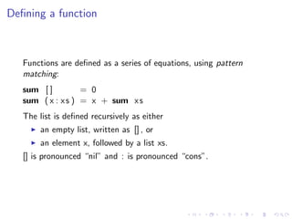 Deﬁning a function



   Functions are deﬁned as a series of equations, using pattern
   matching:
   sum [ ]         = 0
   sum ( x : x s ) = x + sum x s
   The list is deﬁned recursively as either
        an empty list, written as [] , or
        an element x, followed by a list xs.
   [] is pronounced “nil” and : is pronounced “cons”.
 