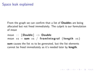 Space leak explained



   From the graph we can conﬁrm that a list of Doubles are being
   allocated but not freed immediately. The culprit is our formulation
   of mean
   mean : : [ Double ] −> Double
   mean x s = sum x s / f r o m I n t e g r a l ( l e n g t h x s )
   sum causes the list xs to be generated, but the list elements
   cannot be freed immediately as it’s needed later by length.
 