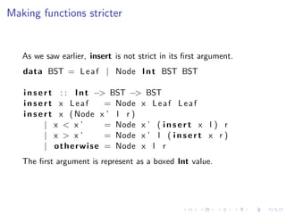 Making functions stricter


   As we saw earlier, insert is not strict in its ﬁrst argument.
   data BST = L e a f | Node I n t BST BST

   i n s e r t : : I n t −> BST −> BST
   insert x Leaf               = Node x L e a f L e a f
   i n s e r t x ( Node x ’ l r )
           | x < x’            = Node x ’ ( i n s e r t x l ) r
           | x > x’            = Node x ’ l ( i n s e r t x r )
           | o t h e r w i s e = Node x l r
   The ﬁrst argument is represent as a boxed Int value.
 