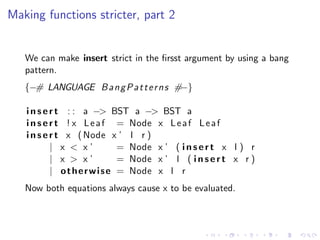 Making functions stricter, part 2


   We can make insert strict in the ﬁrsst argument by using a bang
   pattern.
   {−# LANGUAGE B a n g P a t t e r n s #−}

   i n s e r t : : a −> BST a −> BST a
   i n s e r t ! x L e a f = Node x L e a f L e a f
   i n s e r t x ( Node x ’ l r )
           | x < x’            = Node x ’ ( i n s e r t x l ) r
           | x > x’            = Node x ’ l ( i n s e r t x r )
           | o t h e r w i s e = Node x l r
   Now both equations always cause x to be evaluated.
 