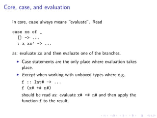 Core, case, and evaluation

   In core, case always means “evaluate”. Read

   case xs of _
     [] -> ...
     : x xs’ ->...