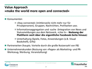 Value Approach
»make the world more open and connected«

 Konsumenten
          »Stay connected« (mittlerweile nicht mehr nur für
           Privatpersonen), Gruppen, Nachrichten, Profilseiten usw.
          Informationsaggregation und -suche (Integration von News und
           Statusmeldungen aus dem Netzwerk, »Like it« - Nutzung der
           Plattform weit über die eigentliche Facebook-Seite hinaus)
          Unterhaltung (Spiele, Fotos, Anwendungen (z.B. Visual
           Bookshelf), Gifts)
 Partnerseiten (haupts. Vorteile durch die große Nutzerzahl von FB)
 Unternehmenskunden (Nutzung von »Pages« als Marketing- und PR-
  Werkzeug, Werbung, Veranstaltung)



                            © Fraunhofer IAO, IAT Universität Stuttgart


                                                7
 