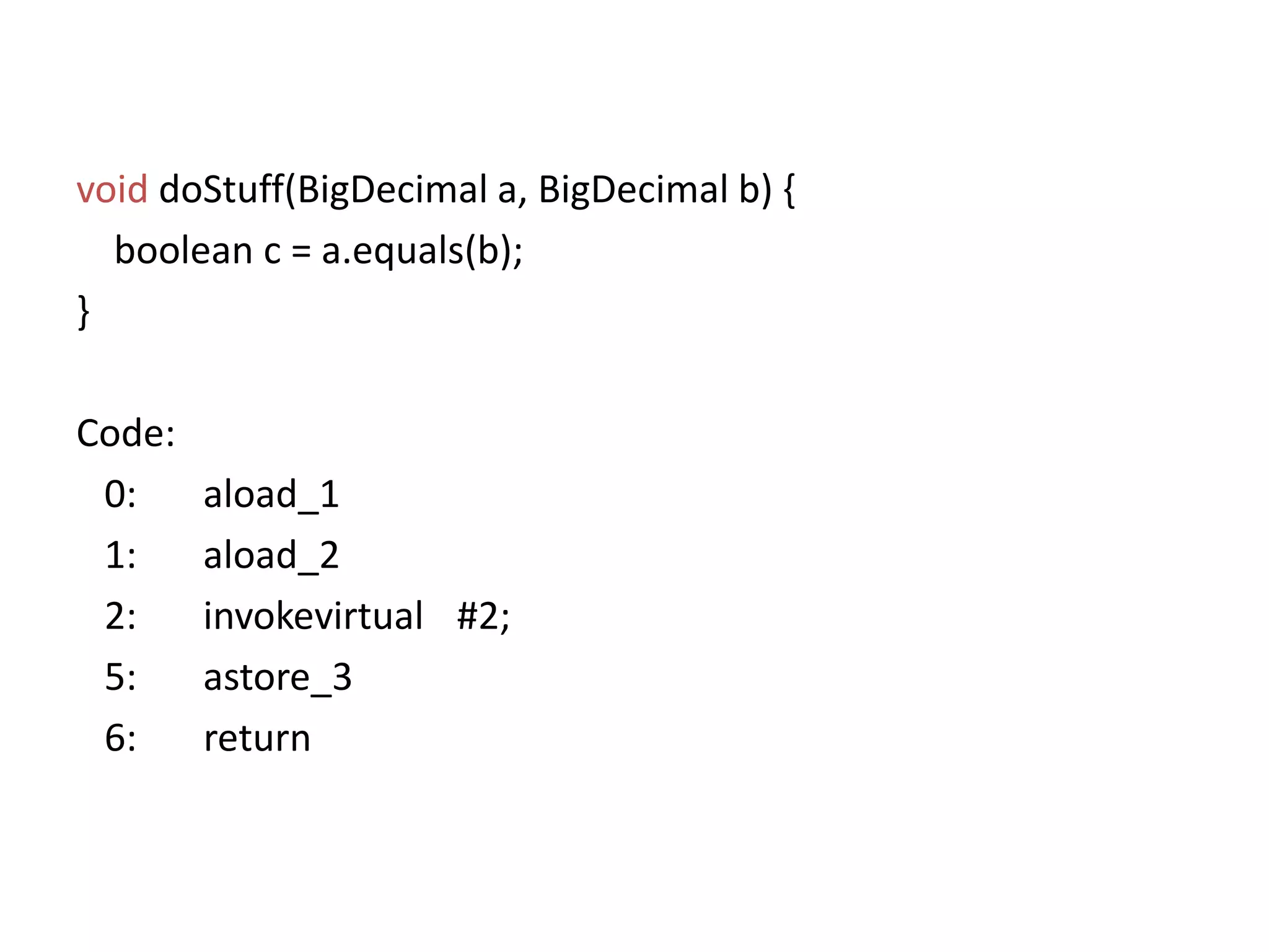 voiddoStuff(BigDecimal a, BigDecimal b) {boolean c = a.equals(b); }Code:   0:	aload_1   1:	aload_2   2:	invokevirtual	#2;   5:	astore_3  6:       return