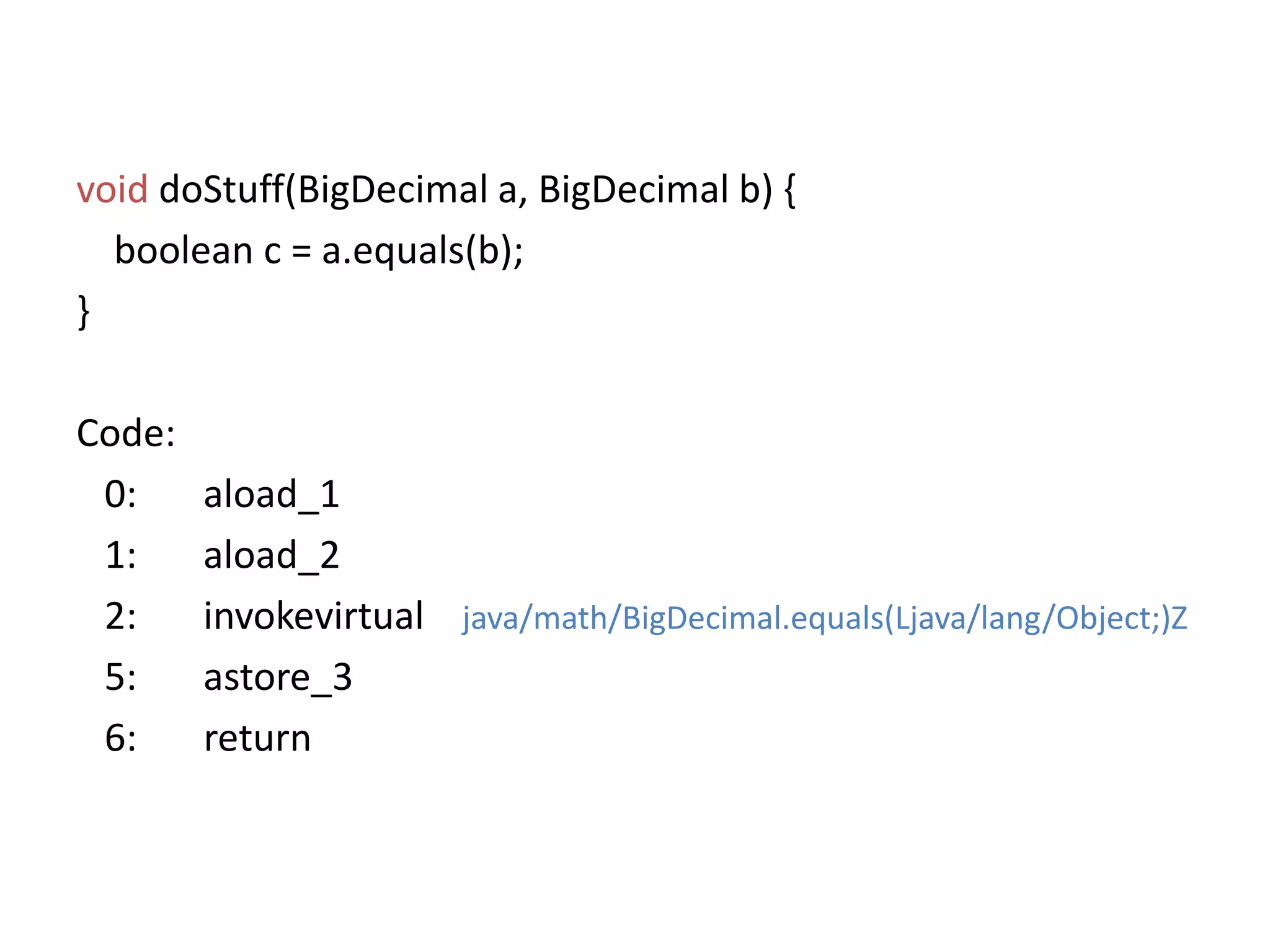 voiddoStuff(BigDecimal a, BigDecimal b) {boolean c = a.equals(b); }Code:   0:	aload_1   1:	aload_2   2:	invokevirtualjava/math/BigDecimal.equals(Ljava/lang/Object;)Z   5:	astore_3  6:       return