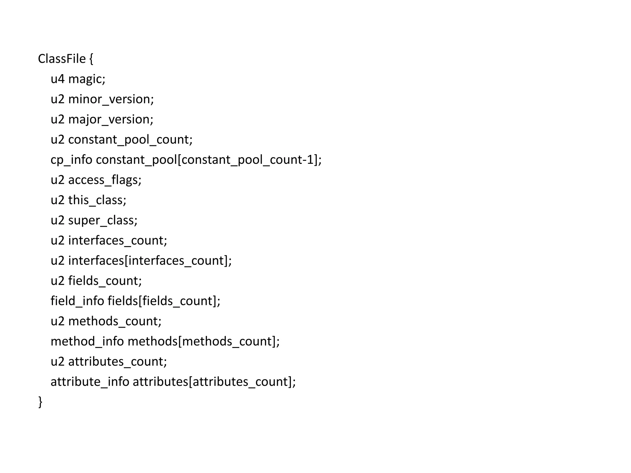 ClassFile {    u4 magic;    u2 minor_version;   u2 major_version;    u2 constant_pool_count;cp_infoconstant_pool[constant_pool_count-1];    u2 access_flags;    u2 this_class;    u2 super_class;    u2 interfaces_count;    u2 interfaces[interfaces_count];    u2 fields_count;field_infofields[fields_count];    u2 methods_count;method_infomethods[methods_count];    u2 attributes_count;attribute_infoattributes[attributes_count];}