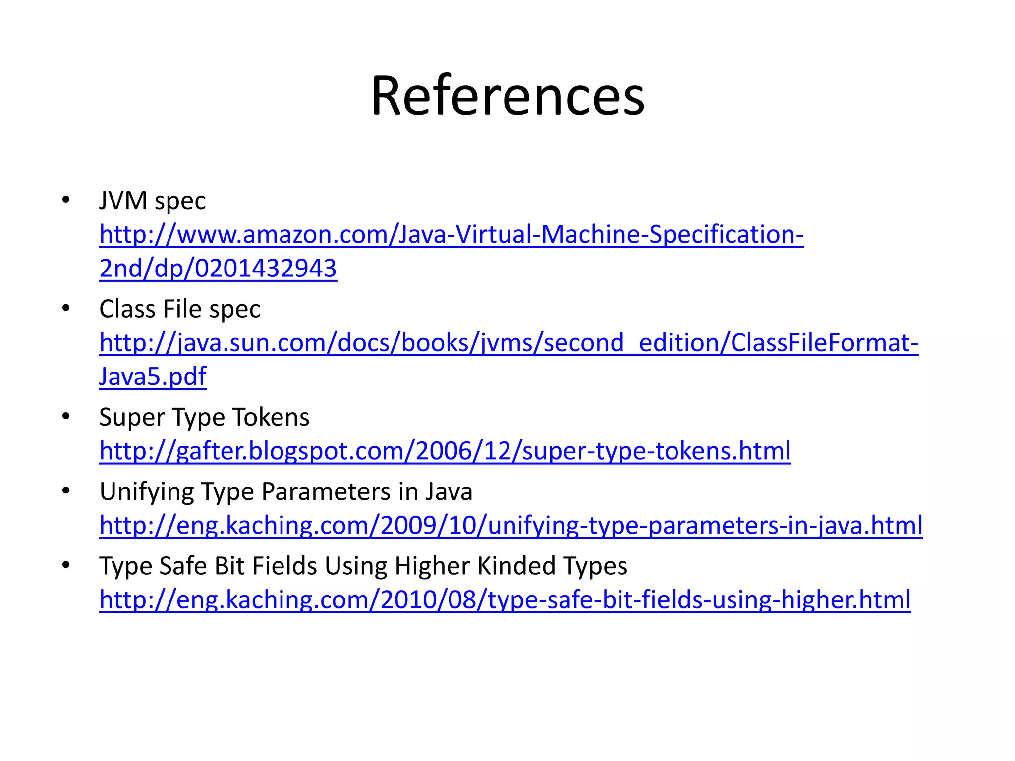 ReferencesJVM spechttp://www.amazon.com/Java-Virtual-Machine-Specification-2nd/dp/0201432943Class File spec http://java.sun.com/docs/books/jvms/second_edition/ClassFileFormat-Java5.pdfSuper Type Tokenshttp://gafter.blogspot.com/2006/12/super-type-tokens.htmlUnifying Type Parameters in Javahttp://eng.kaching.com/2009/10/unifying-type-parameters-in-java.htmlType Safe Bit Fields Using Higher Kinded Typeshttp://eng.kaching.com/2010/08/type-safe-bit-fields-using-higher.html